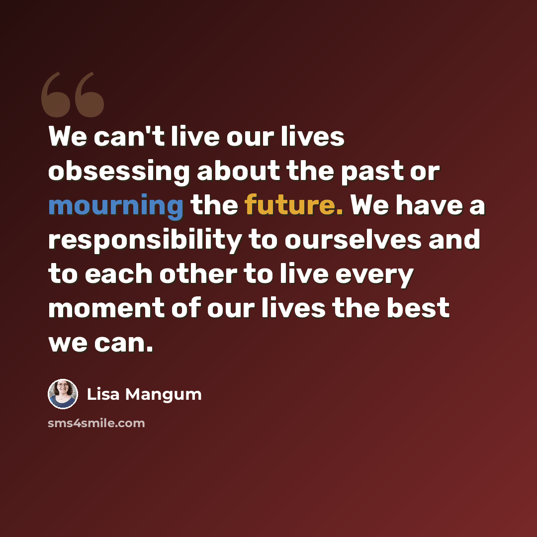 “We can't live our lives obsessing about the past or mourning the future. We have a responsibility to ourselves and to each other to live every moment of our lives the best we can.” quote by Lisa Mangum