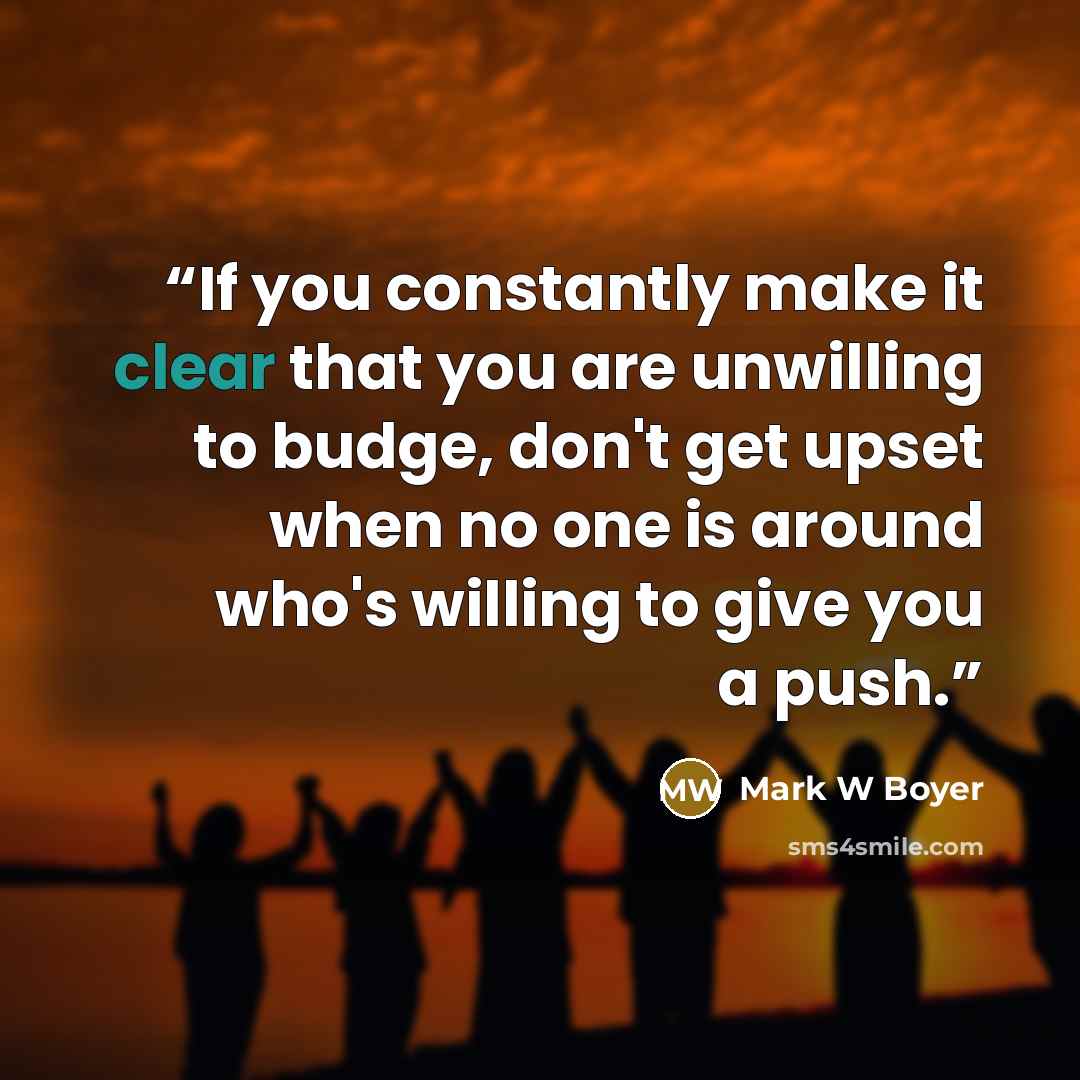 “If you constantly make it clear that you are unwilling to budge, don't get upset when no one is around who's willing to give you a push.” quote by Mark W Boyer