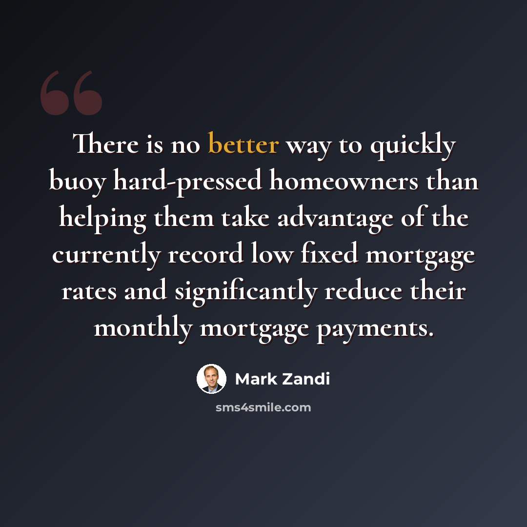 “There is no better way to quickly buoy hard-pressed homeowners than helping them take advantage of the currently record low fixed mortgage rates and significantly reduce their monthly mortgage payments.” quote by Mark Zandi