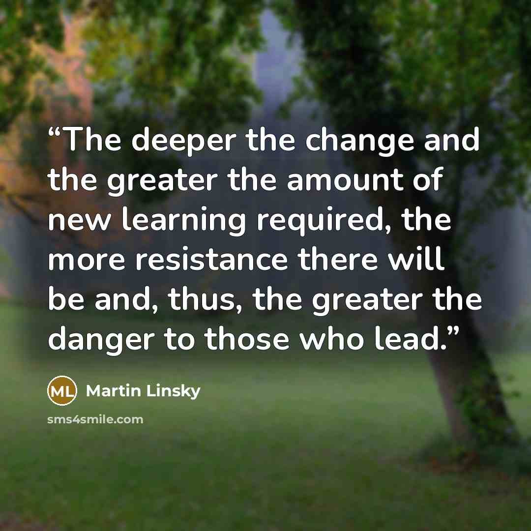 “The deeper the change and the greater the amount of new learning required, the more resistance there will be and, thus, the greater the danger to those who lead.” quote by Martin Linsky