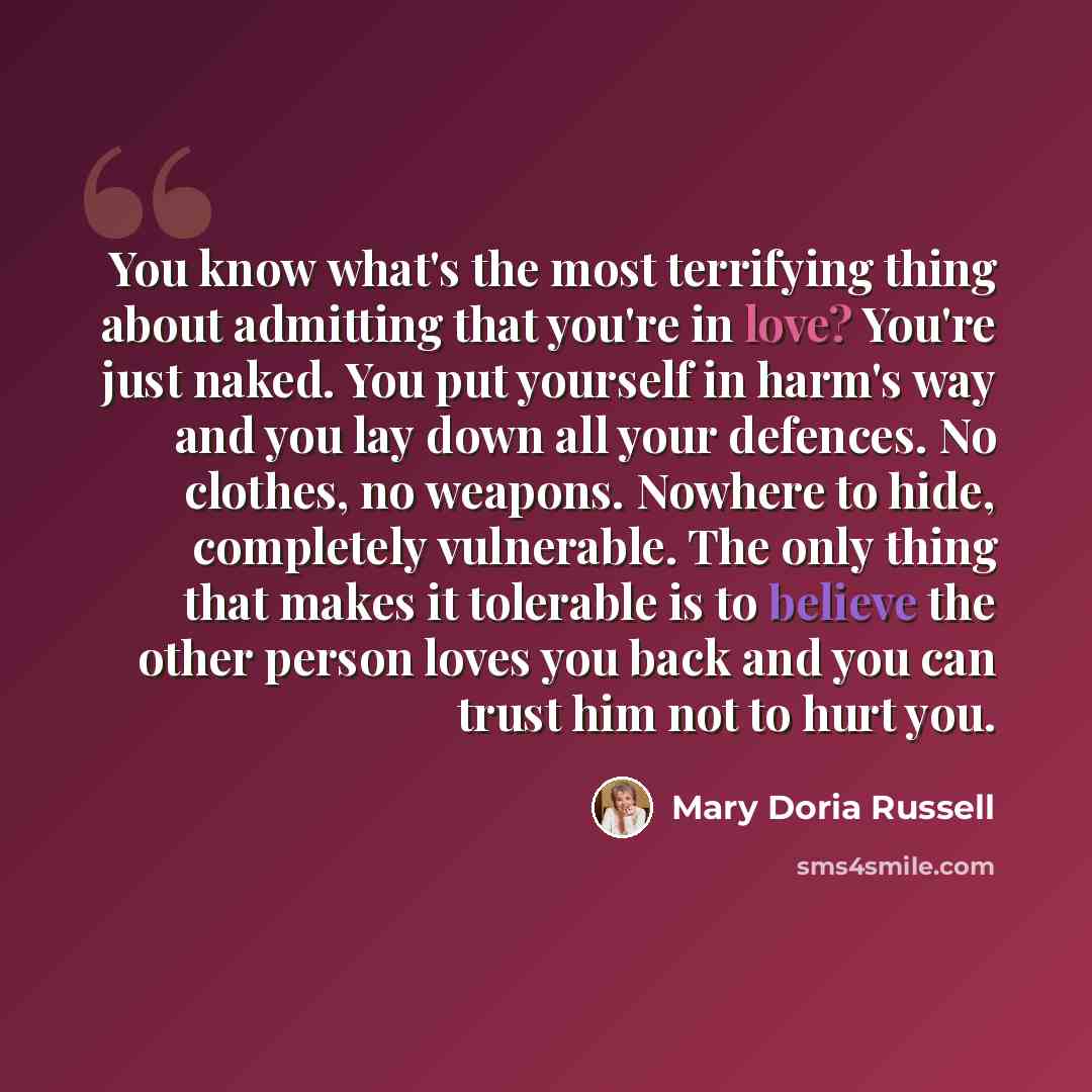 “You know what's the most terrifying thing about admitting that you're in love? You're just naked. You put yourself in harm's way and you lay down all your defences. No clothes, no weapons. Nowhere to hide, completely vulnerable. The only thing that makes it tolerable is to believe the other person…” quote by Mary Doria Russell