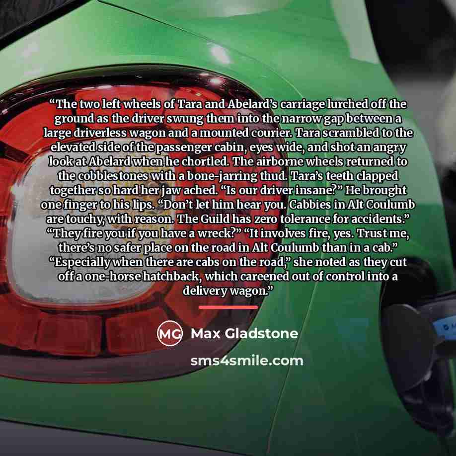 “The two left wheels of Tara and Abelard’s carriage lurched off the ground as the driver swung them into the narrow gap between a large driverless wagon and a mounted courier. Tara scrambled to the elevated side of the passenger cabin, eyes wide, and shot an angry look at Abelard when he chortled…” quote by Max Gladstone