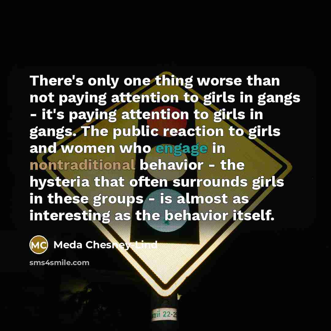 “There's only one thing worse than not paying attention to girls in gangs - it's paying attention to girls in gangs. The public reaction to girls and women who engage in nontraditional behavior - the hysteria that often surrounds girls in these groups - is almost as interesting as the behavior…” quote by Meda Chesney-Lind