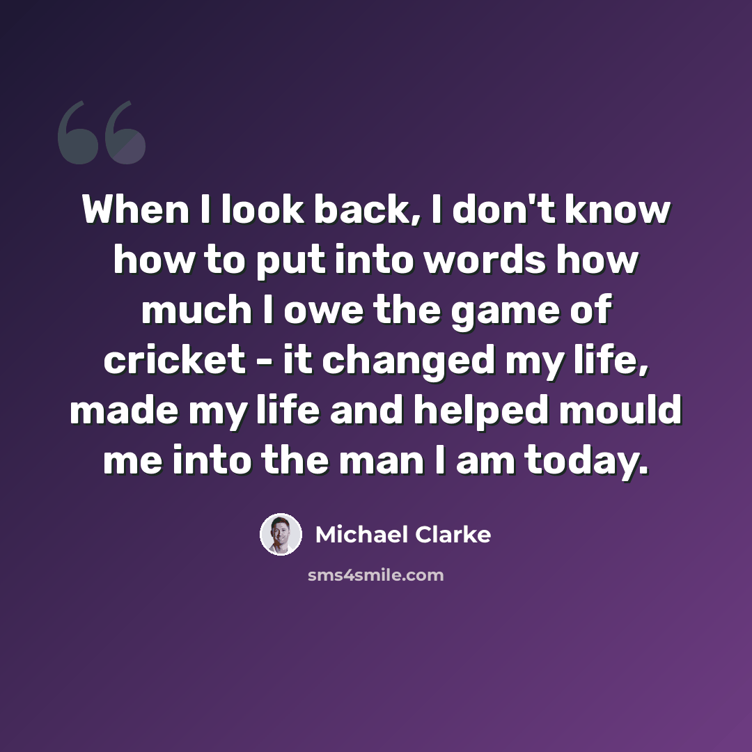 “When I look back, I don't know how to put into words how much I owe the game of cricket - it changed my life, made my life and helped mould me into the man I am today.” quote by Michael Clarke