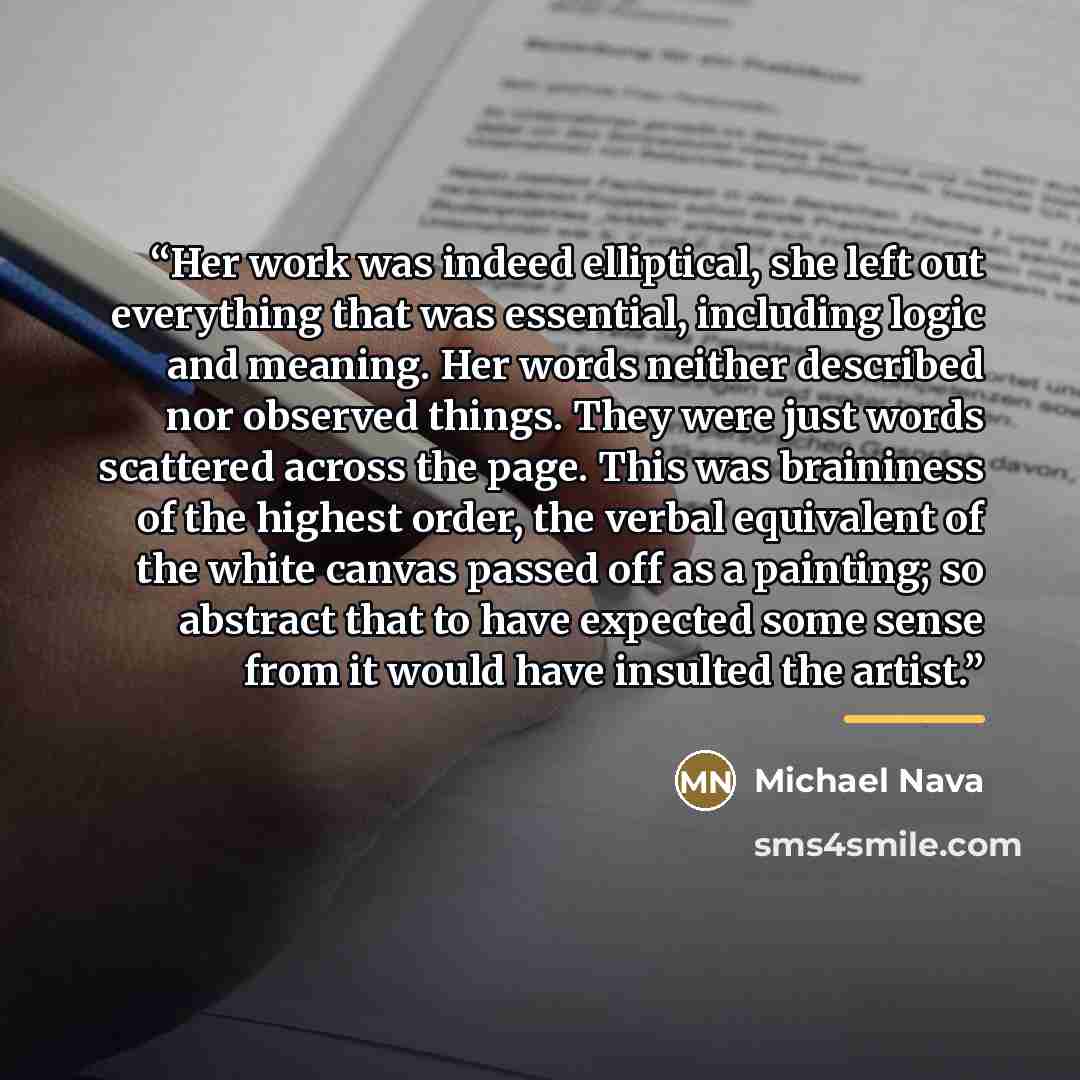 “Her work was indeed elliptical, she left out everything that was essential, including logic and meaning. Her words neither described nor observed things. They were just words scattered across the page. This was braininess of the highest order, the verbal equivalent of the white canvas passed off…” quote by Michael Nava