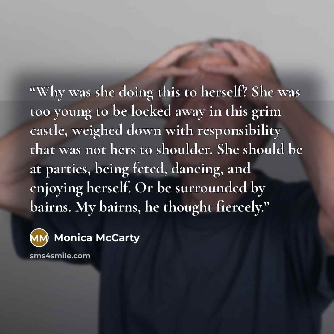 “Why was she doing this to herself? She was too young to be locked away in this grim castle, weighed down with responsibility that was not hers to shoulder. She should be at parties, being feted, dancing, and enjoying herself. Or be surrounded by bairns. My bairns, he thought fiercely.” quote by Monica McCarty