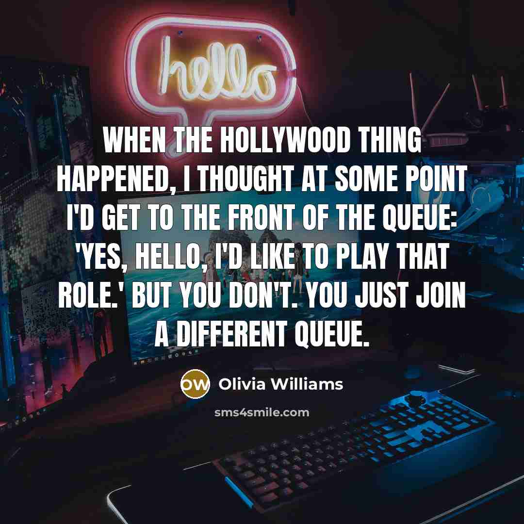 “When the Hollywood thing happened, I thought at some point I'd get to the front of the queue: 'Yes, hello, I'd like to play that role.' But you don't. You just join a different queue.” quote by Olivia Williams
