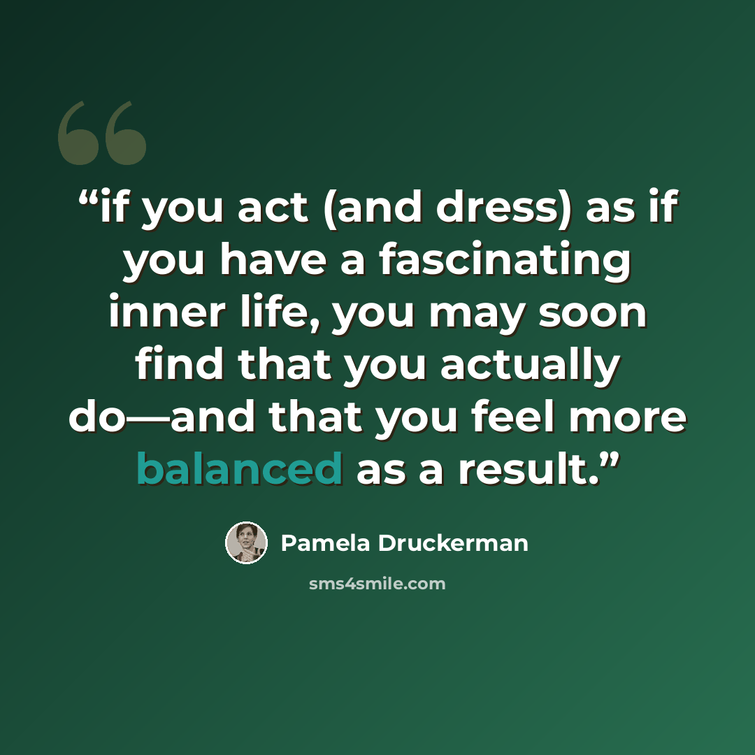 “if you act (and dress) as if you have a fascinating inner life, you may soon find that you actually do—and that you feel more balanced as a result.” quote by Pamela Druckerman