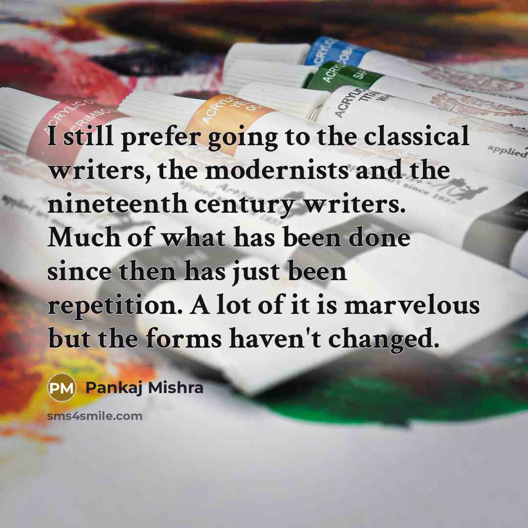 “I still prefer going to the classical writers, the modernists and the nineteenth century writers. Much of what has been done since then has just been repetition. A lot of it is marvelous but the forms haven't changed.” quote by Pankaj Mishra