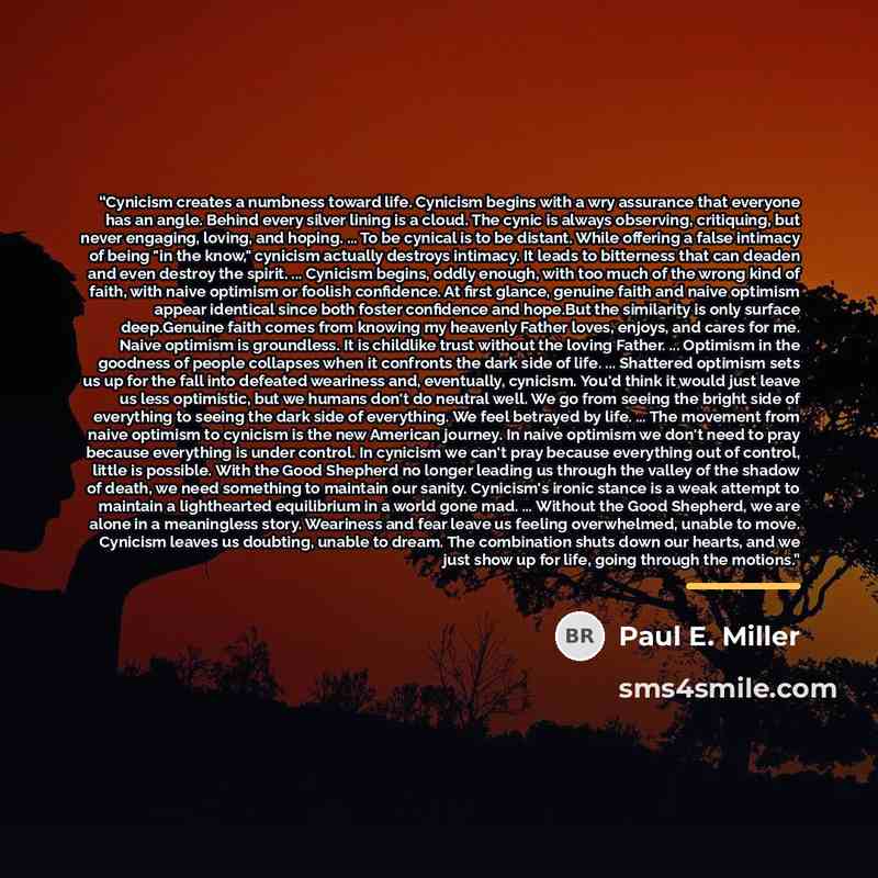 “Cynicism creates a numbness toward life. Cynicism begins with a wry assurance that everyone has an angle. Behind every silver lining is a cloud. The cynic is always observing, critiquing, but never engaging, loving, and hoping. ... To be cynical is to be distant. While offering a false intimacy of…” quote by Paul E. Miller