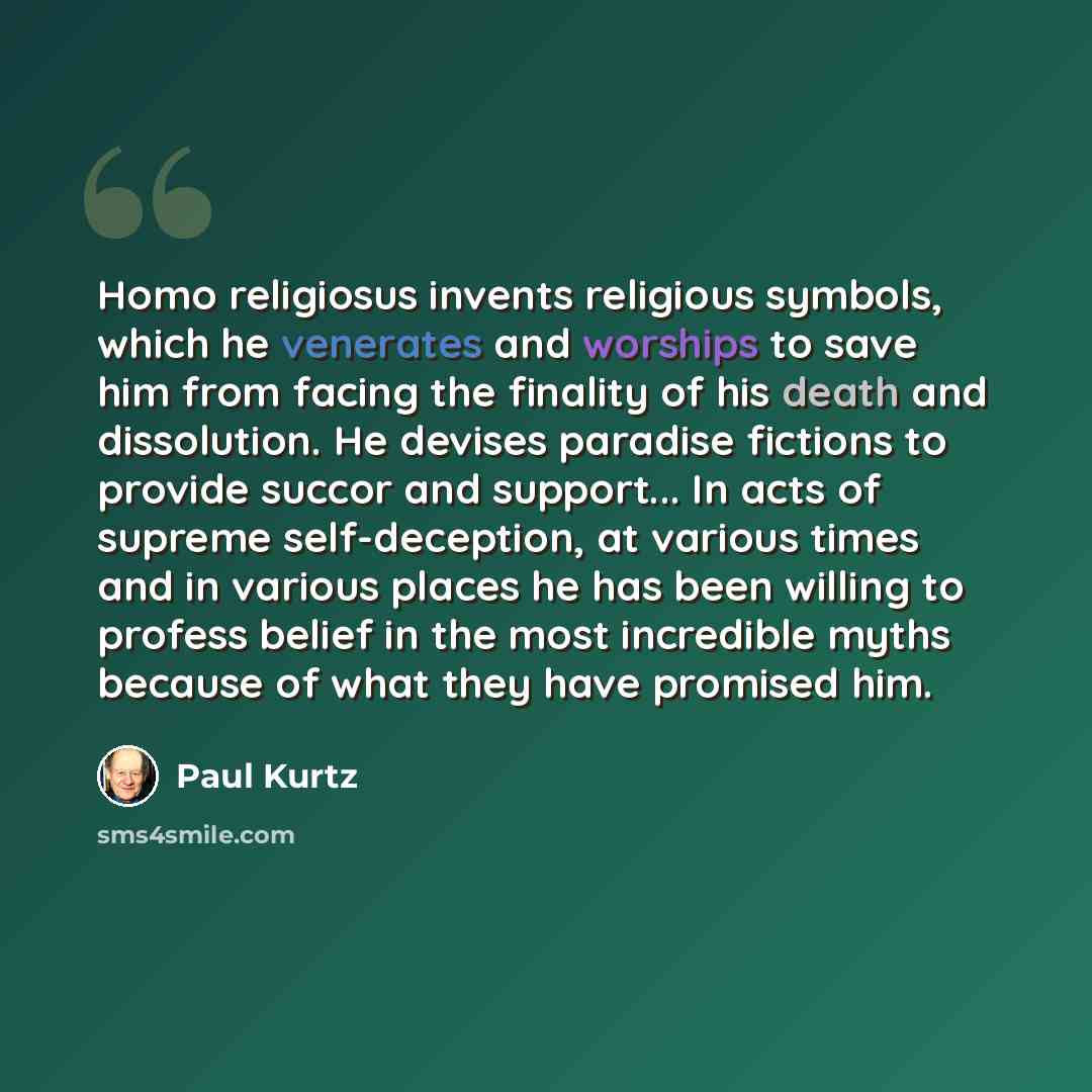 “Homo religiosus invents religious symbols, which he venerates and worships to save him from facing the finality of his death and dissolution. He devises paradise fictions to provide succor and support... In acts of supreme self-deception, at various times and in various places he has been willing…” quote by Paul Kurtz