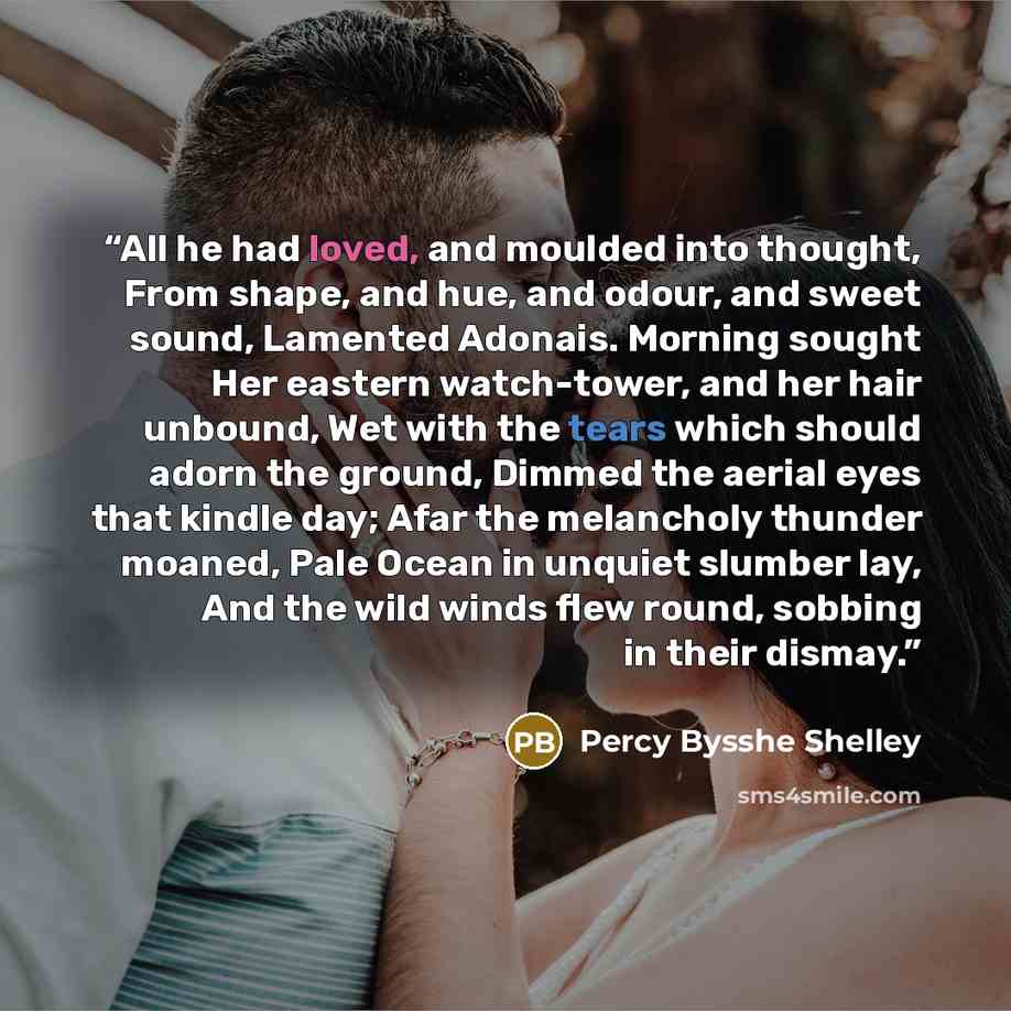 “All he had loved, and moulded into thought, From shape, and hue, and odour, and sweet sound, Lamented Adonais. Morning sought Her eastern watch-tower, and her hair unbound, Wet with the tears which should adorn the ground, Dimmed the aerial eyes that kindle day; Afar the melancholy thunder moaned…” quote by Percy Bysshe Shelley