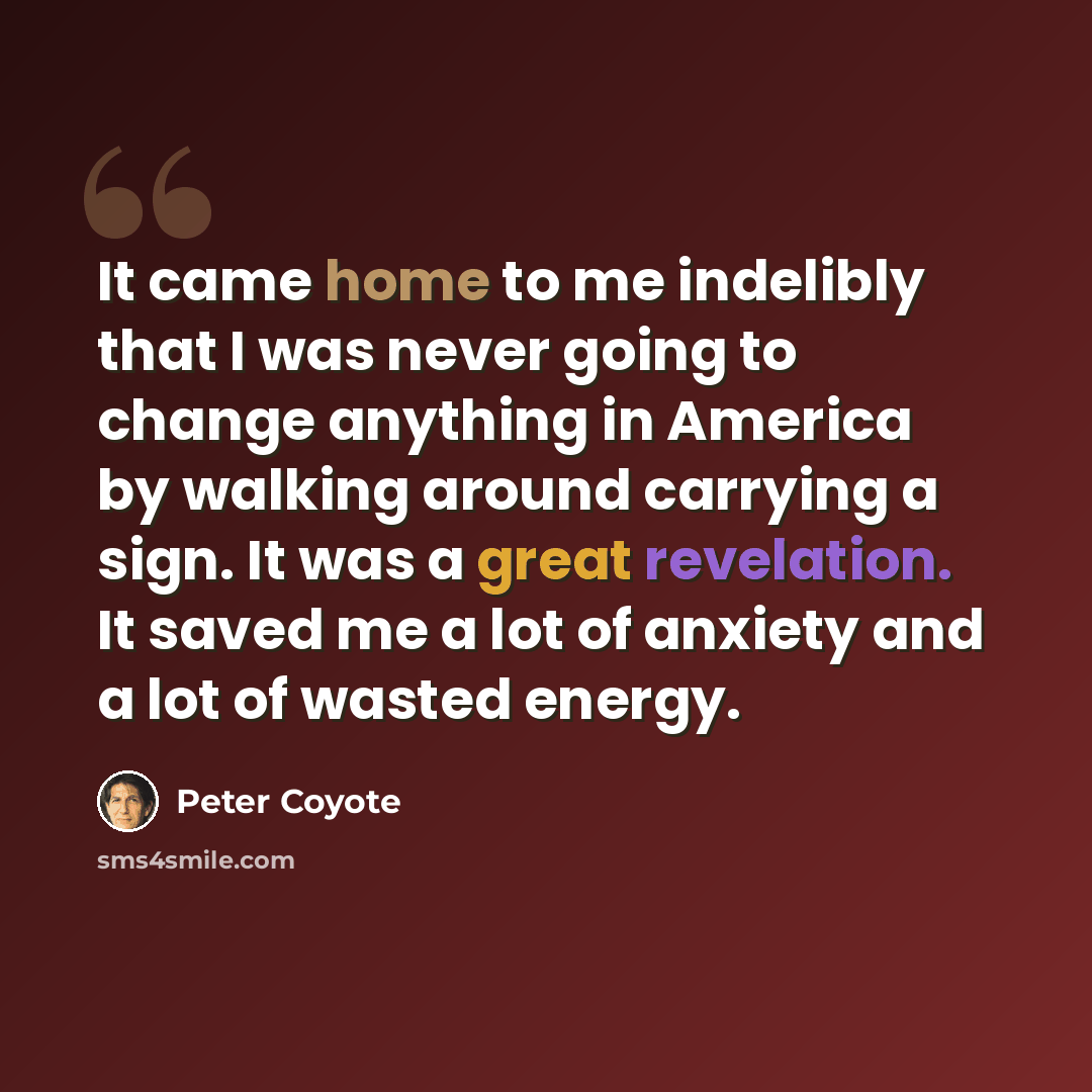 “It came home to me indelibly that I was never going to change anything in America by walking around carrying a sign. It was a great revelation. It saved me a lot of anxiety and a lot of wasted energy.” quote by Peter Coyote