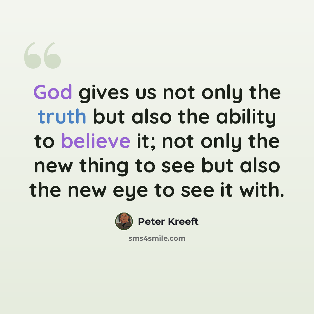 “God gives us not only the truth but also the ability to believe it; not only the new thing to see but also the new eye to see it with.” quote by Peter Kreeft