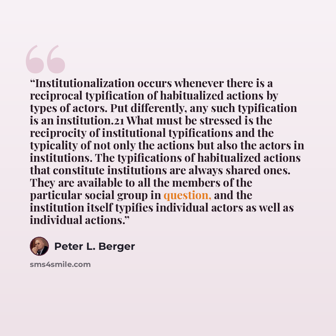 “Institutionalization occurs whenever there is a reciprocal typification of habitualized actions by types of actors. Put differently, any such typification is an institution.21 What must be stressed is the reciprocity of institutional typifications and the typicality of not only the actions but…” quote by Peter L. Berger