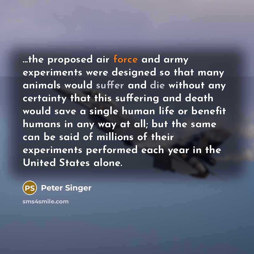 “...the proposed air force and army experiments were designed so that many animals would suffer and die without any certainty that this suffering and death would save a single human life or benefit humans in any way at all; but the same can be said of millions of their experiments performed each…” quote by Peter Singer