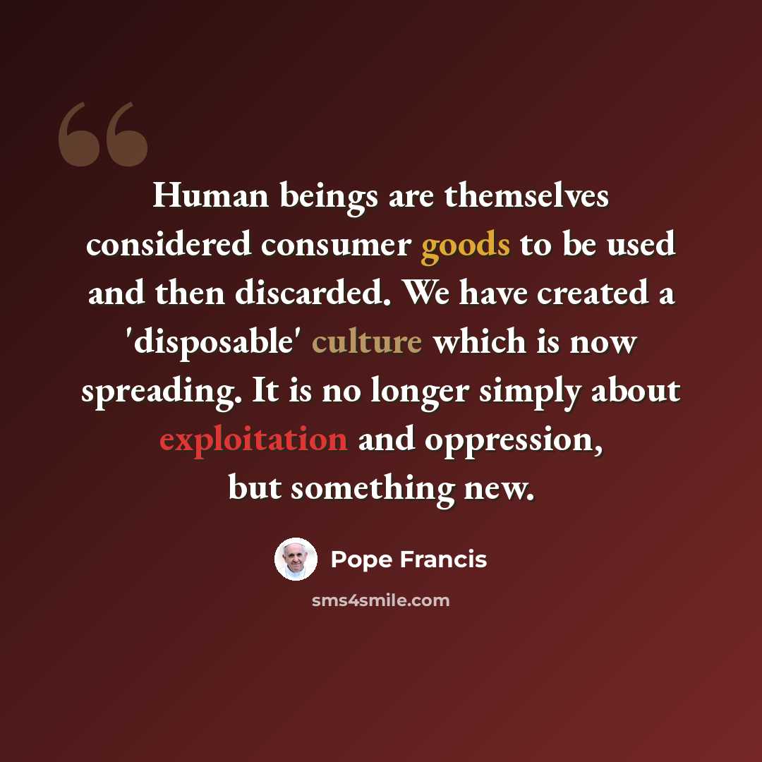 “Human beings are themselves considered consumer goods to be used and then discarded. We have created a 'disposable' culture which is now spreading. It is no longer simply about exploitation and oppression, but something new.” quote by Pope Francis