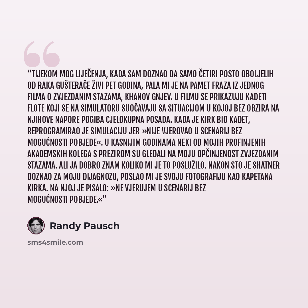 “Tijekom mog liječenja, kada sam doznao da samo četiri posto oboljelih od raka gušterače živi pet godina, pala mi je na pamet fraza iz jednog filma o Zvjezdanim stazama, Khanov gnjev. U filmu se prikazuju kadeti Flote koji se na simulatoru suočavaju sa situacijom u kojoj bez obzira na njihove…” quote by Randy Pausch