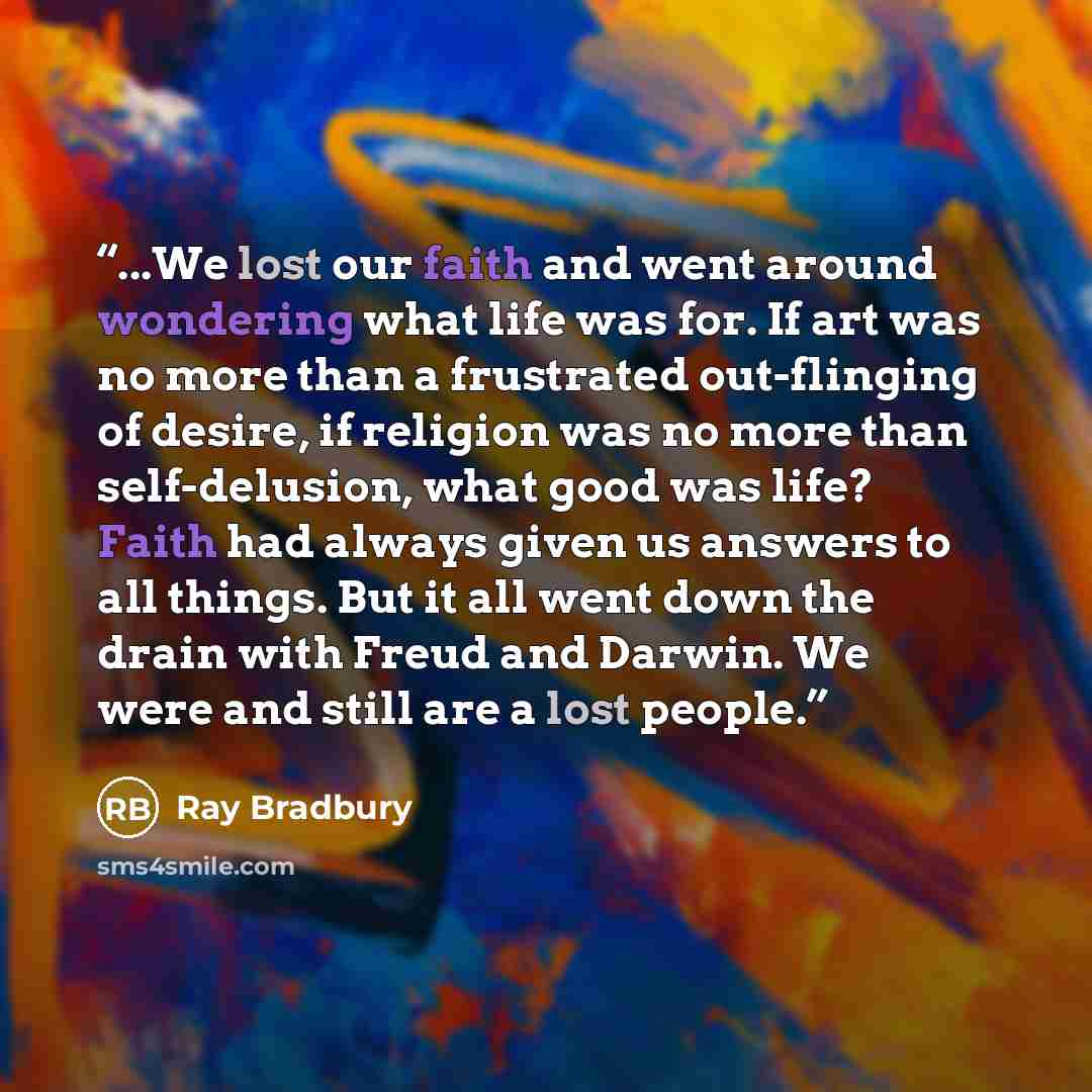 “...We lost our faith and went around wondering what life was for. If art was no more than a frustrated out-flinging of desire, if religion was no more than self-delusion, what good was life? Faith had always given us answers to all things. But it all went down the drain with Freud and Darwin. We…” quote by Ray Bradbury