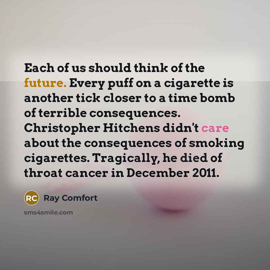 “Each of us should think of the future. Every puff on a cigarette is another tick closer to a time bomb of terrible consequences. Christopher Hitchens didn't care about the consequences of smoking cigarettes. Tragically, he died of throat cancer in December 2011.” quote by Ray Comfort