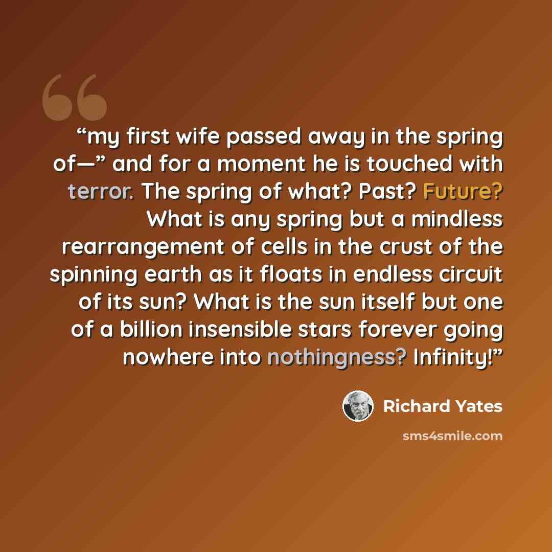 “my first wife passed away in the spring of—” and for a moment he is touched with terror. The spring of what? Past? Future? What is any spring but a mindless rearrangement of cells in the crust of the spinning earth as it floats in endless circuit of its sun? What is the sun itself but one of a…” quote by Richard Yates