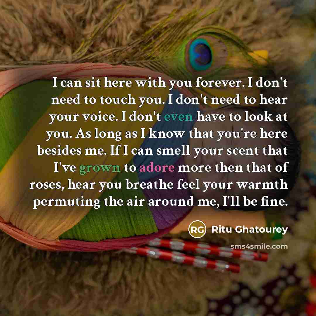 “I can sit here with you forever. I don't need to touch you. I don't need to hear your voice. I don't even have to look at you. As long as I know that you're here besides me. If I can smell your scent that I've grown to adore more then that of roses, hear you breathe feel your warmth permuting the…” quote by Ritu Ghatourey