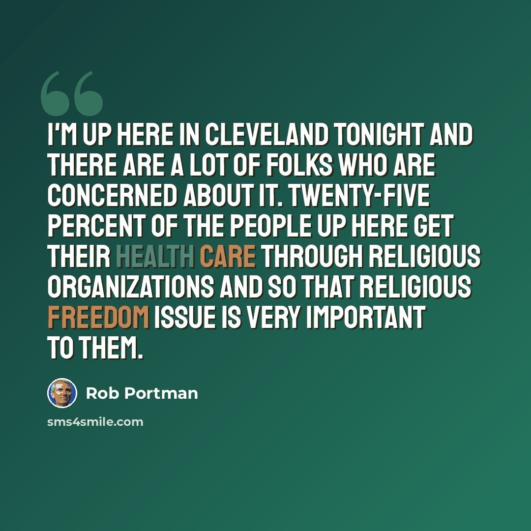 “I'm up here in Cleveland tonight and there are a lot of folks who are concerned about it. Twenty-five percent of the people up here get their health care through religious organizations and so that religious freedom issue is very important to them.” quote by Rob Portman