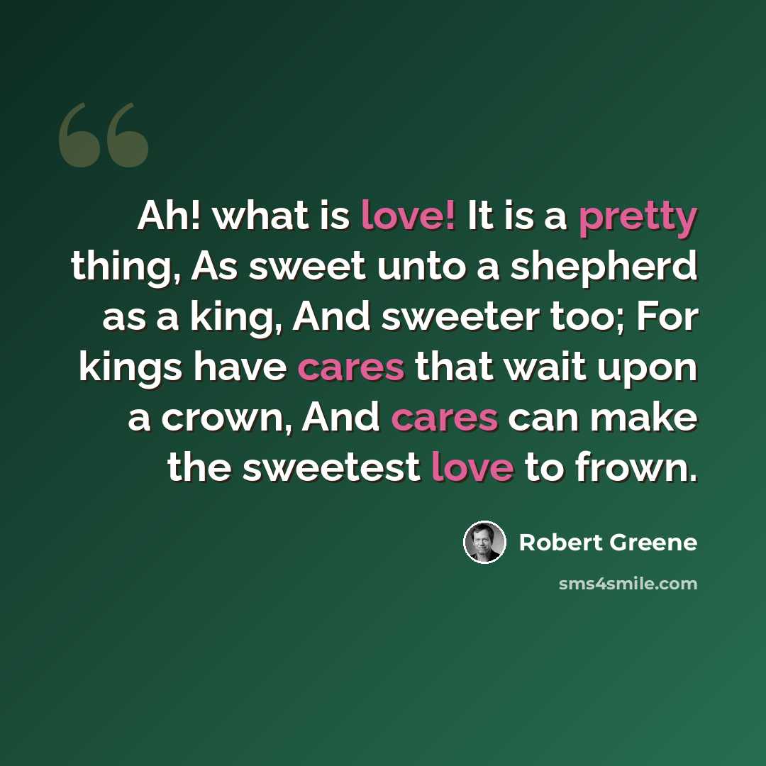 “Ah! what is love! It is a pretty thing, As sweet unto a shepherd as a king, And sweeter too; For kings have cares that wait upon a crown, And cares can make the sweetest love to frown.” quote by Robert Greene