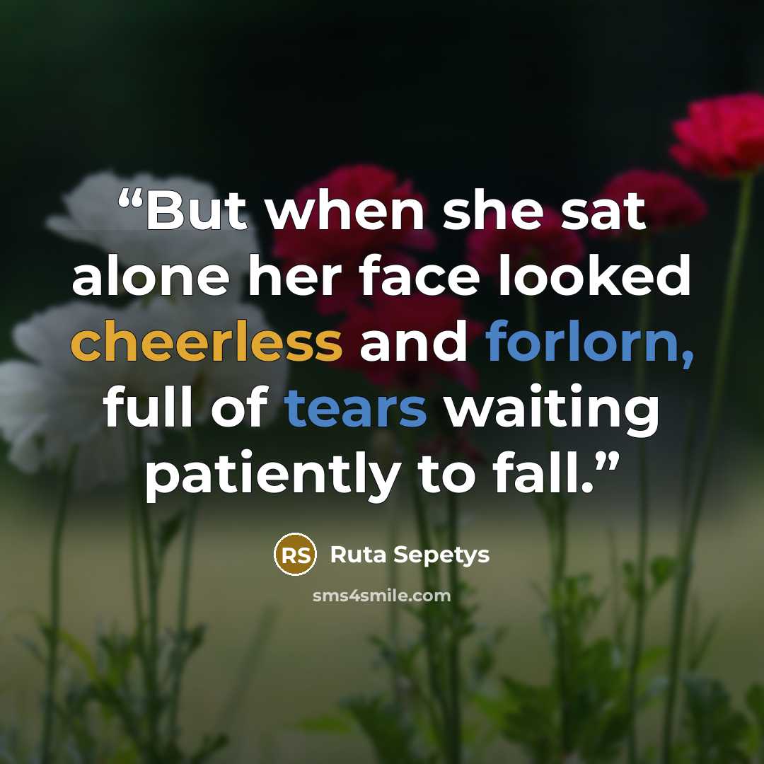 “But when she sat alone her face looked cheerless and forlorn, full of tears waiting patiently to fall.” quote by Ruta Sepetys