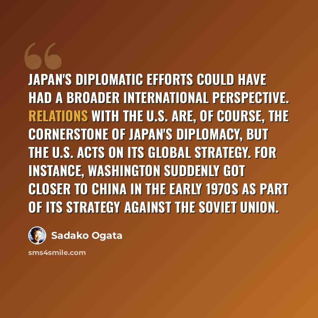 “Japan's diplomatic efforts could have had a broader international perspective. Relations with the U.S. are, of course, the cornerstone of Japan's diplomacy, but the U.S. acts on its global strategy. For instance, Washington suddenly got closer to China in the early 1970s as part of its strategy…” quote by Sadako Ogata