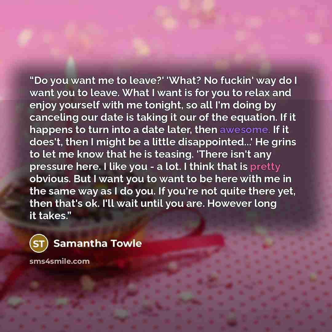 “Do you want me to leave?' 'What? No fuckin' way do I want you to leave. What I want is for you to relax and enjoy yourself with me tonight, so all I'm doing by canceling our date is taking it our of the equation. If it happens to turn into a date later, then awesome. If it does't, then I might be…” quote by Samantha Towle