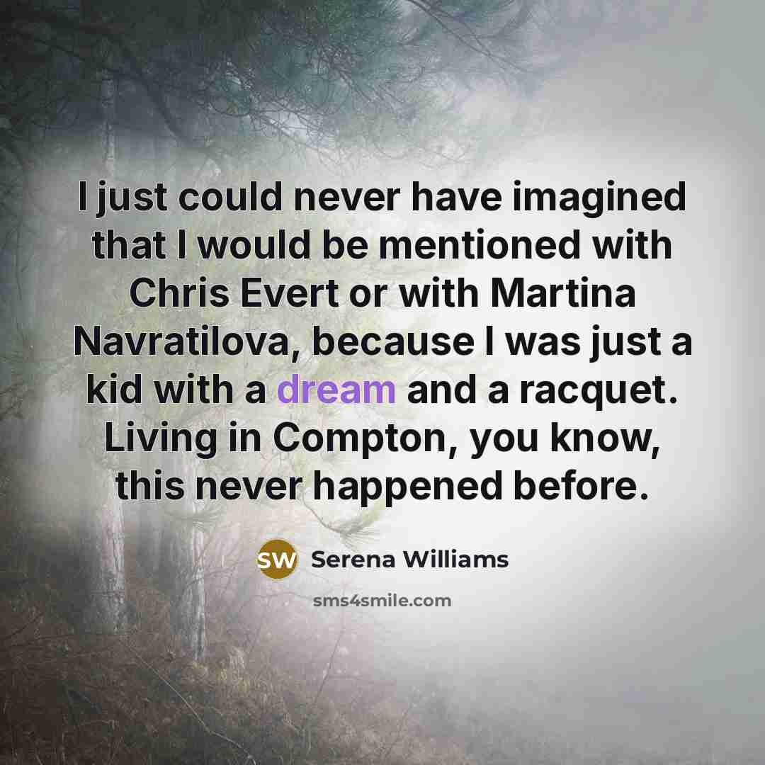“I just could never have imagined that I would be mentioned with Chris Evert or with Martina Navratilova, because I was just a kid with a dream and a racquet. Living in Compton, you know, this never happened before.” quote by Serena Williams