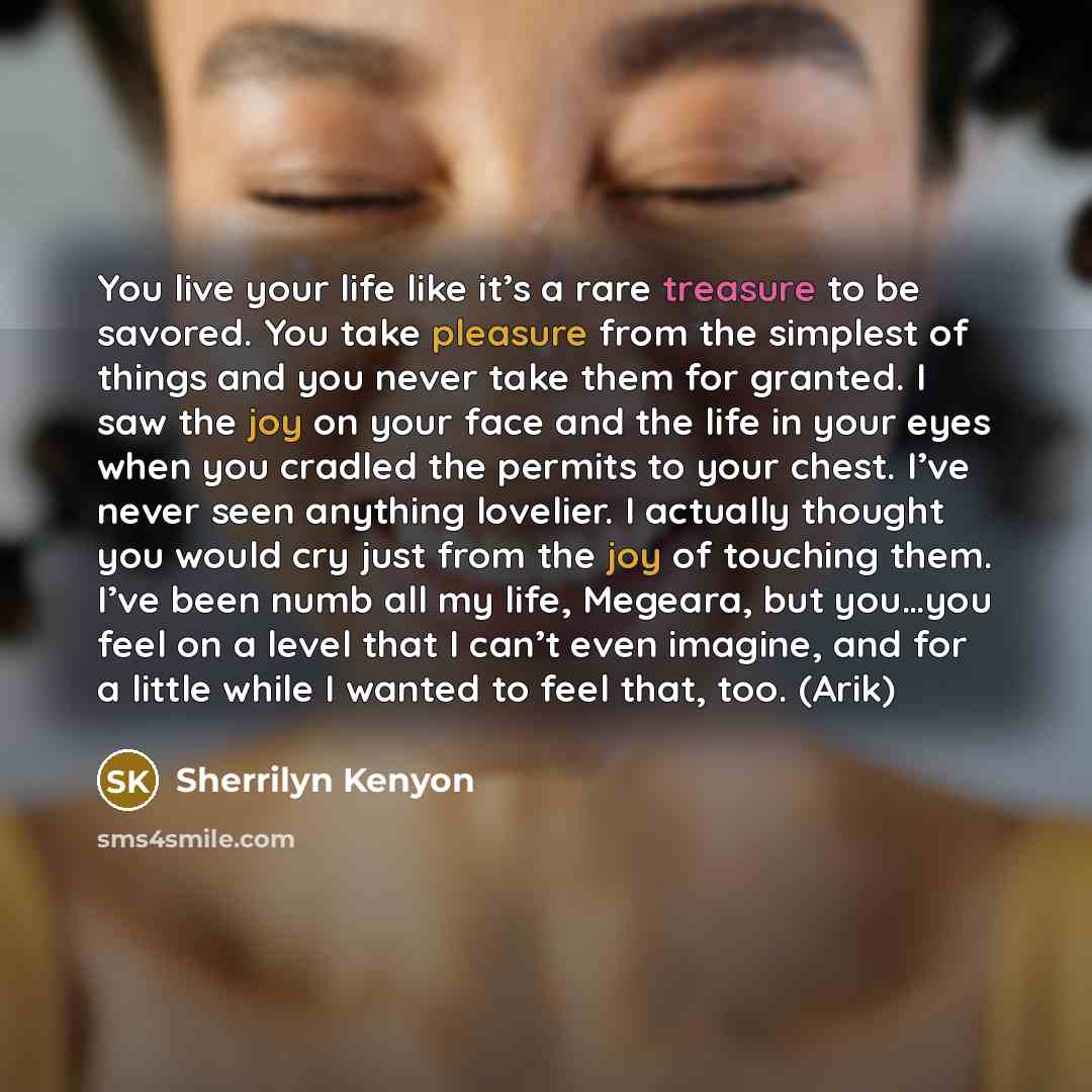 “You live your life like it’s a rare treasure to be savored. You take pleasure from the simplest of things and you never take them for granted. I saw the joy on your face and the life in your eyes when you cradled the permits to your chest. I’ve never seen anything lovelier. I actually thought you…” quote by Sherrilyn Kenyon