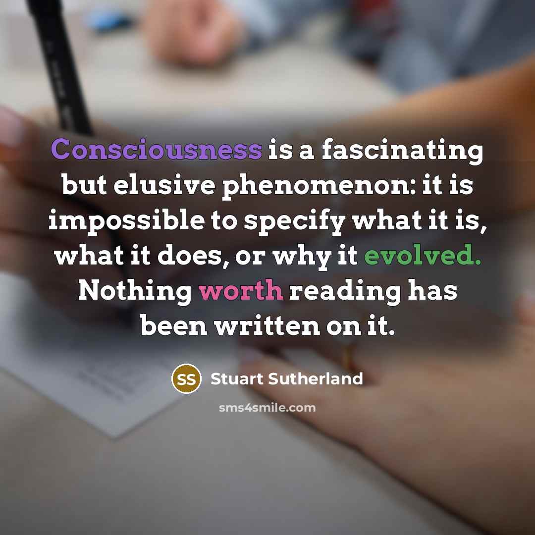 “Consciousness is a fascinating but elusive phenomenon: it is impossible to specify what it is, what it does, or why it evolved. Nothing worth reading has been written on it.” quote by Stuart Sutherland