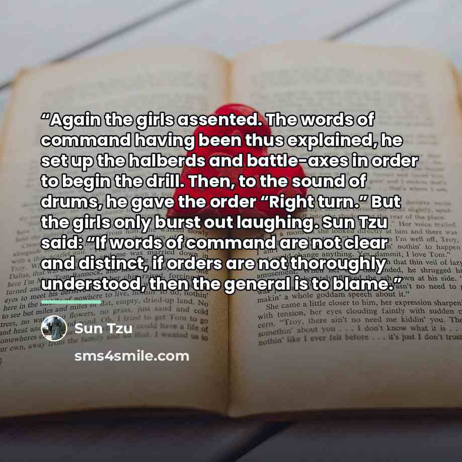 “Again the girls assented. The words of command having been thus explained, he set up the halberds and battle-axes in order to begin the drill. Then, to the sound of drums, he gave the order “Right turn.” But the girls only burst out laughing. Sun Tzu said: “If words of command are not clear and…” quote by Sun Tzu