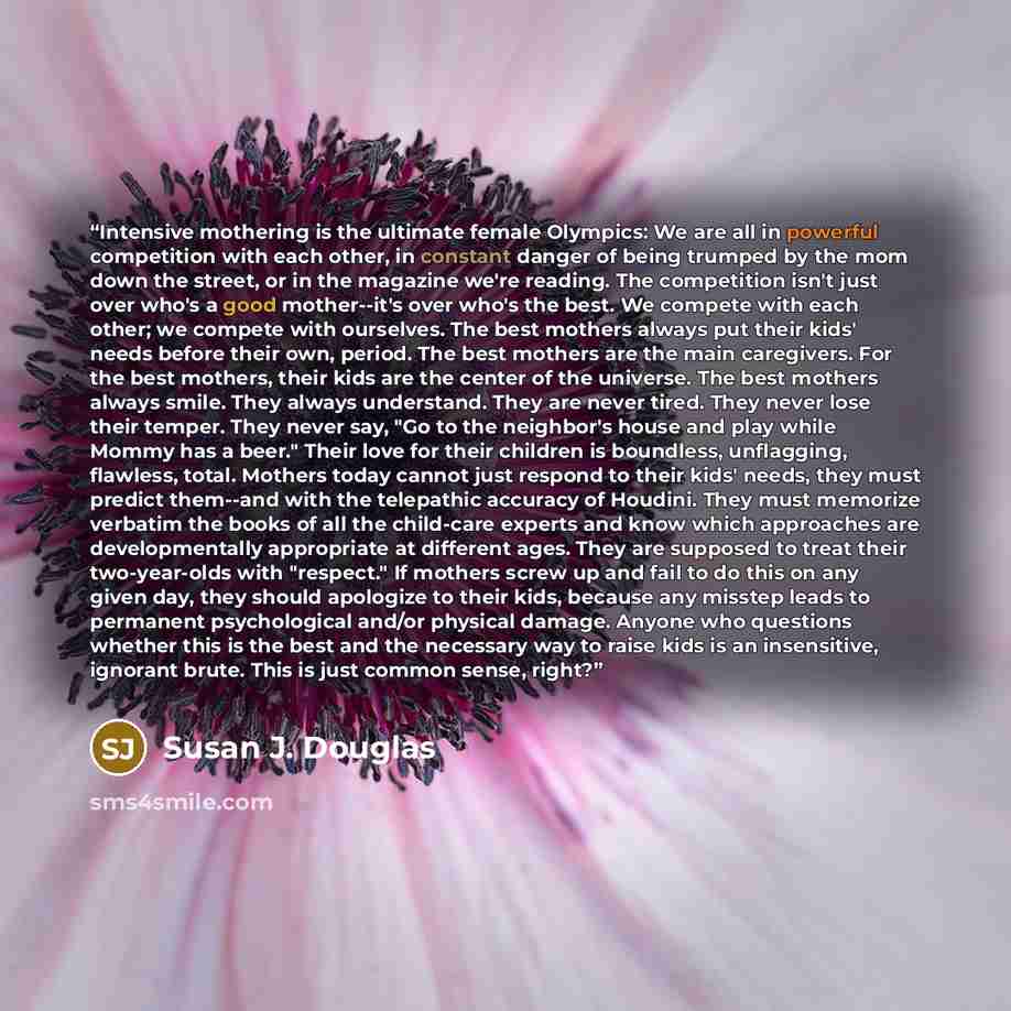 “Intensive mothering is the ultimate female Olympics: We are all in powerful competition with each other, in constant danger of being trumped by the mom down the street, or in the magazine we're reading. The competition isn't just over who's a good mother--it's over who's the best. We compete with…” quote by Susan J. Douglas