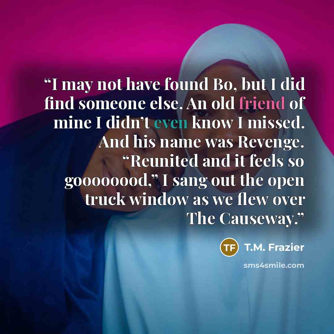 “I may not have found Bo, but I did find someone else. An old friend of mine I didn’t even know I missed. And his name was Revenge. “Reunited and it feels so goooooood,” I sang out the open truck window as we flew over The Causeway.” quote by T.M. Frazier
