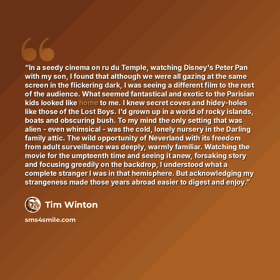 “In a seedy cinema on ru du Temple, watching Disney's Peter Pan with my son, I found that although we were all gazing at the same screen in the flickering dark, I was seeing a different film to the rest of the audience. What seemed fantastical and exotic to the Parisian kids looked like home to me…” quote by Tim Winton