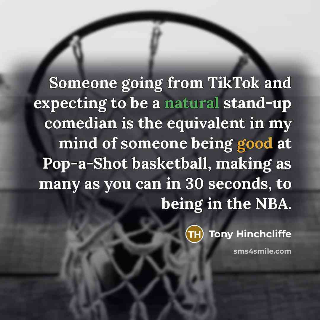 “Someone going from TikTok and expecting to be a natural stand-up comedian is the equivalent in my mind of someone being good at Pop-a-Shot basketball, making as many as you can in 30 seconds, to being in the NBA.” quote by Tony Hinchcliffe