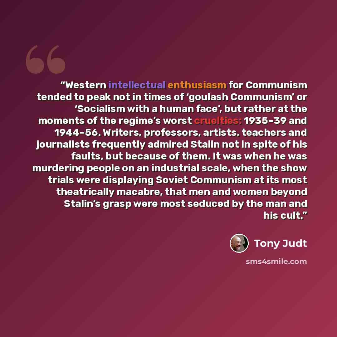 “Western intellectual enthusiasm for Communism tended to peak not in times of ‘goulash Communism’ or ‘Socialism with a human face’, but rather at the moments of the regime’s worst cruelties: 1935–39 and 1944–56. Writers, professors, artists, teachers and journalists frequently admired Stalin not in…” quote by Tony Judt