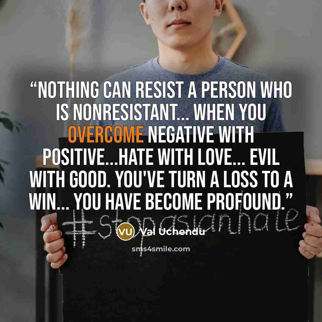 “Nothing can resist a person who is nonresistant... When you overcome negative with positive...hate with love... Evil with good. You've turn a loss to a win... You have become profound.” quote by Val Uchendu