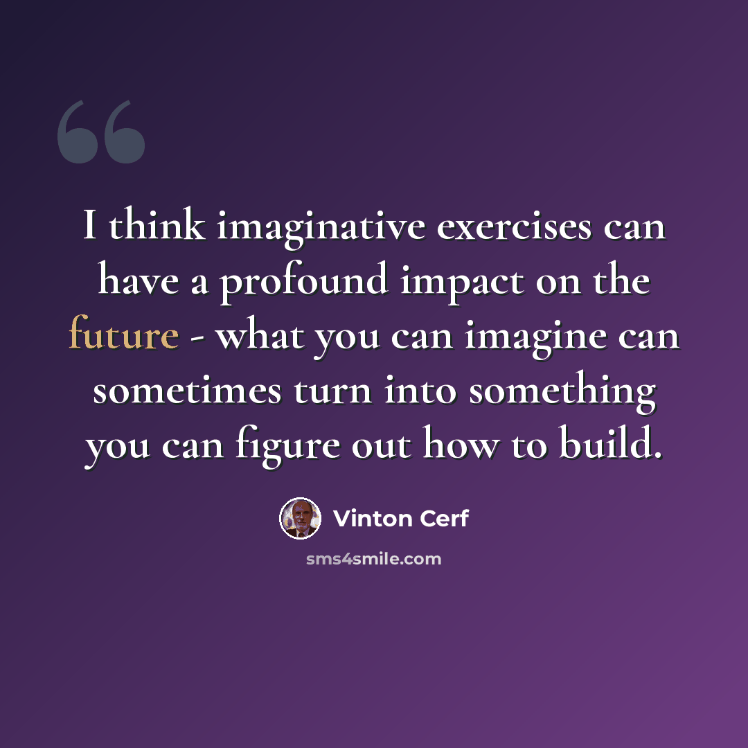 “I think imaginative exercises can have a profound impact on the future - what you can imagine can sometimes turn into something you can figure out how to build.” quote by Vinton Cerf