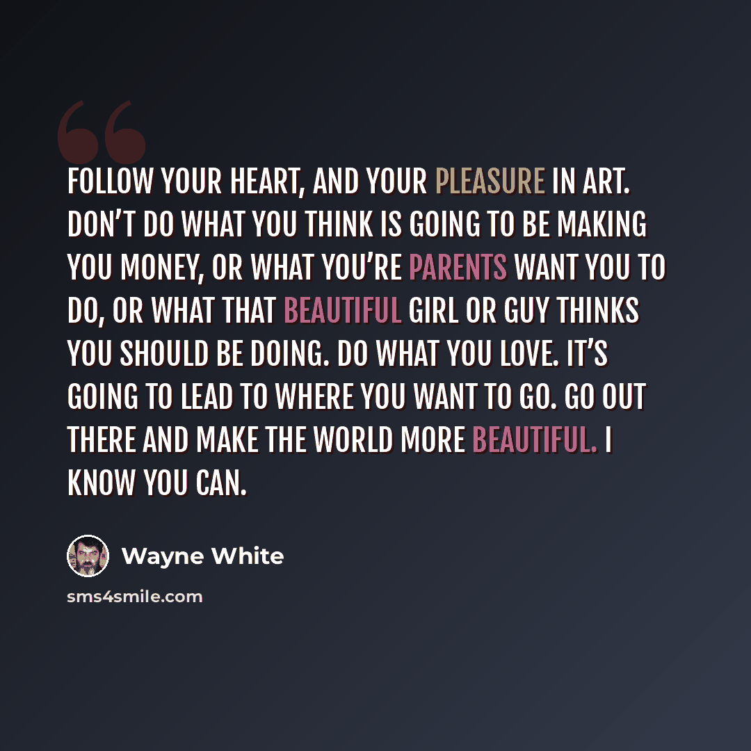 “Follow your heart, and your pleasure in art. Don’t do what you think is going to be making you money, or what you’re parents want you to do, or what that beautiful girl or guy thinks you should be doing. Do what you love. It’s going to lead to where you want to go. Go out there and make the world…” quote by Wayne White