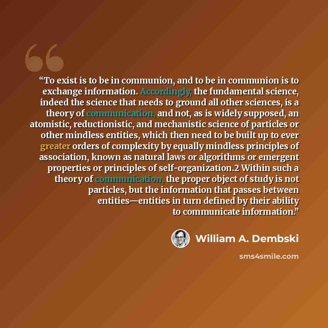 “To exist is to be in communion, and to be in communion is to exchange information. Accordingly, the fundamental science, indeed the science that needs to ground all other sciences, is a theory of communication, and not, as is widely supposed, an atomistic, reductionistic, and mechanistic science…” quote by William A. Dembski