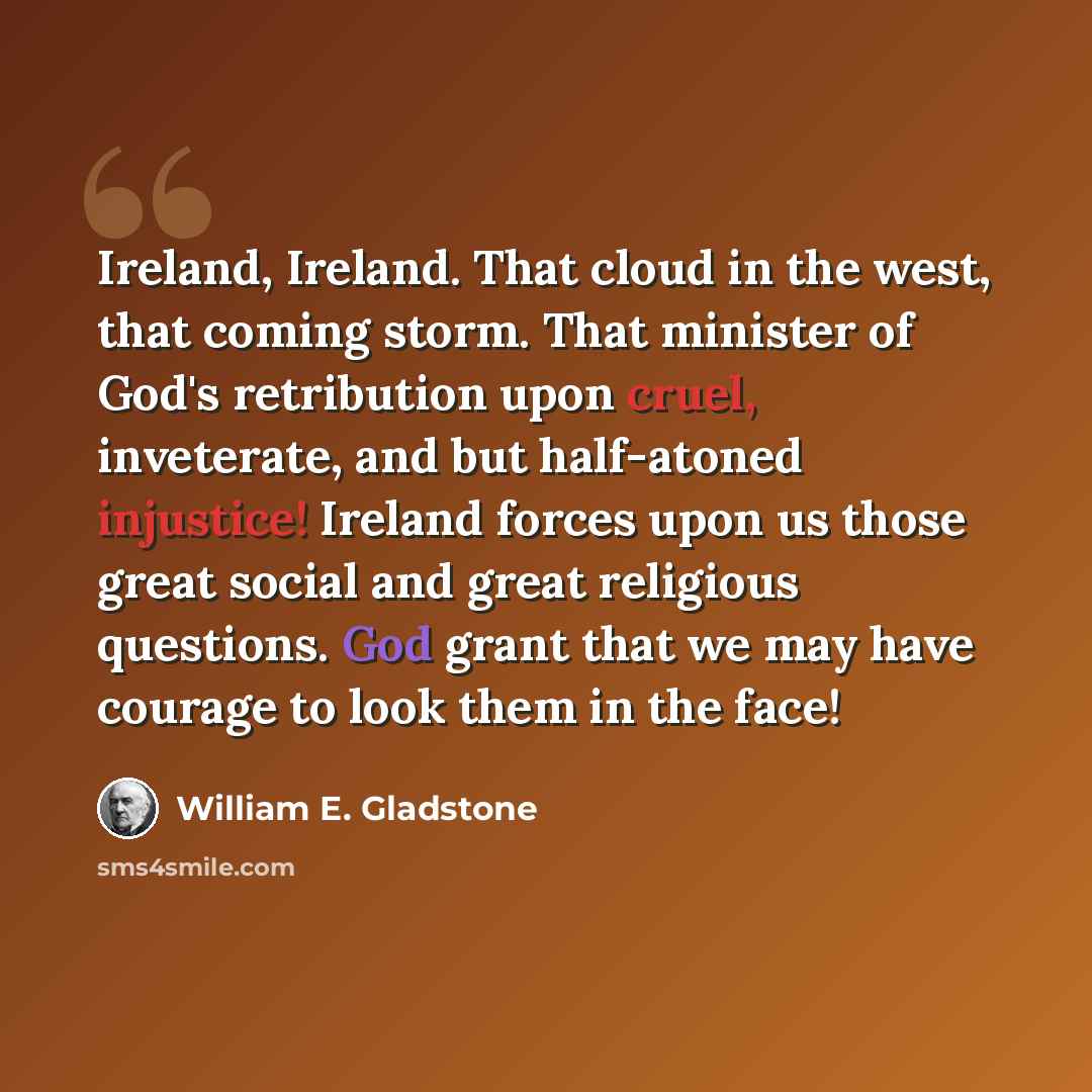 “Ireland, Ireland. That cloud in the west, that coming storm. That minister of God's retribution upon cruel, inveterate, and but half-atoned injustice! Ireland forces upon us those great social and great religious questions. God grant that we may have courage to look them in the face!” quote by William E. Gladstone