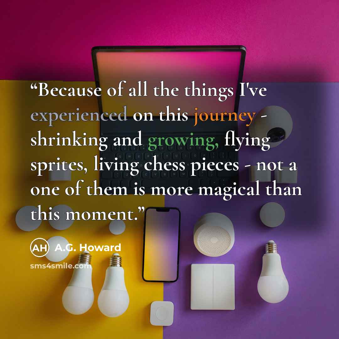 “Because of all the things I've experienced on this journey - shrinking and growing, flying sprites, living chess pieces - not a one of them is more magical than this moment.” quote by A.G. Howard