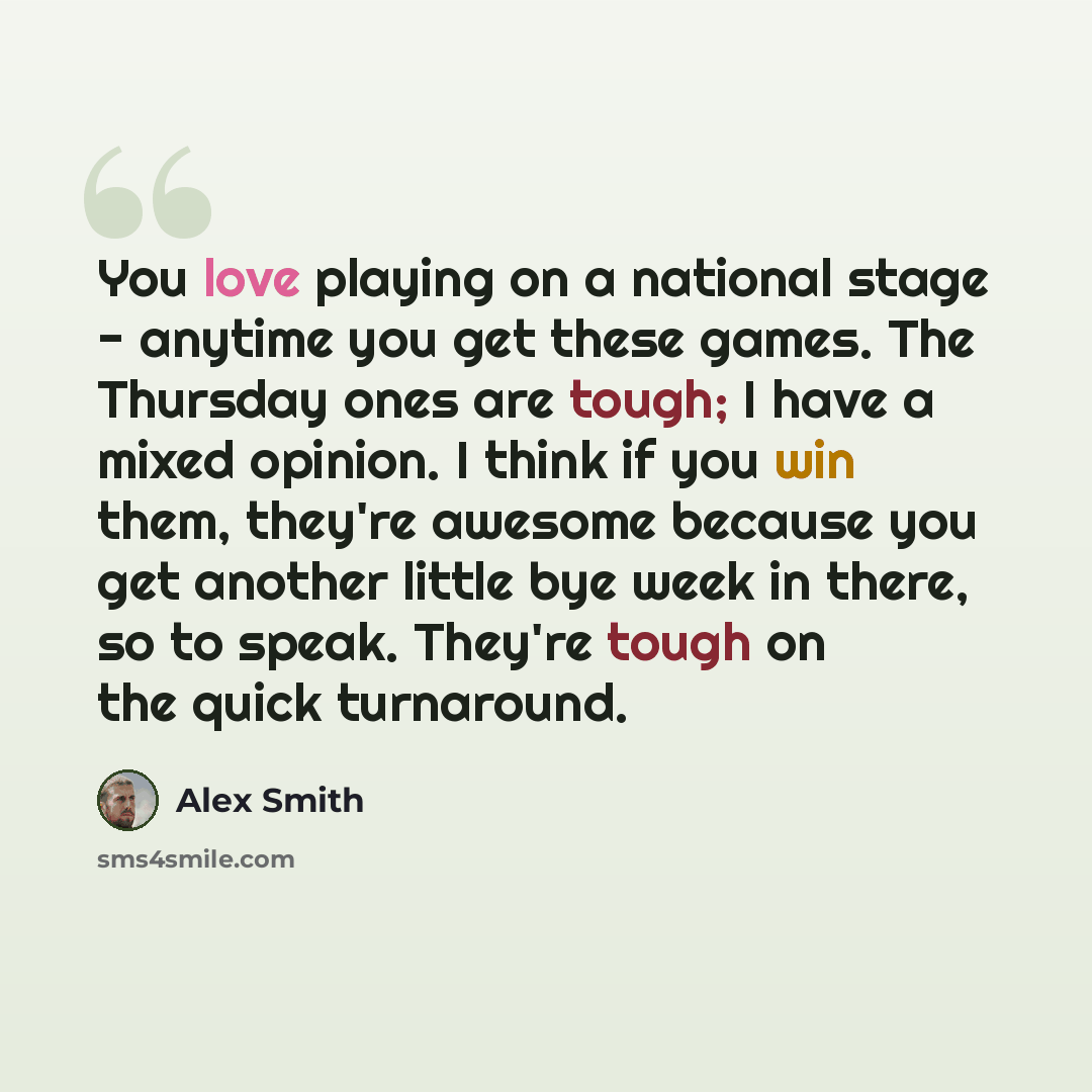 “You love playing on a national stage - anytime you get these games. The Thursday ones are tough; I have a mixed opinion. I think if you win them, they're awesome because you get another little bye week in there, so to speak. They're tough on the quick turnaround.” quote by Alex Smith