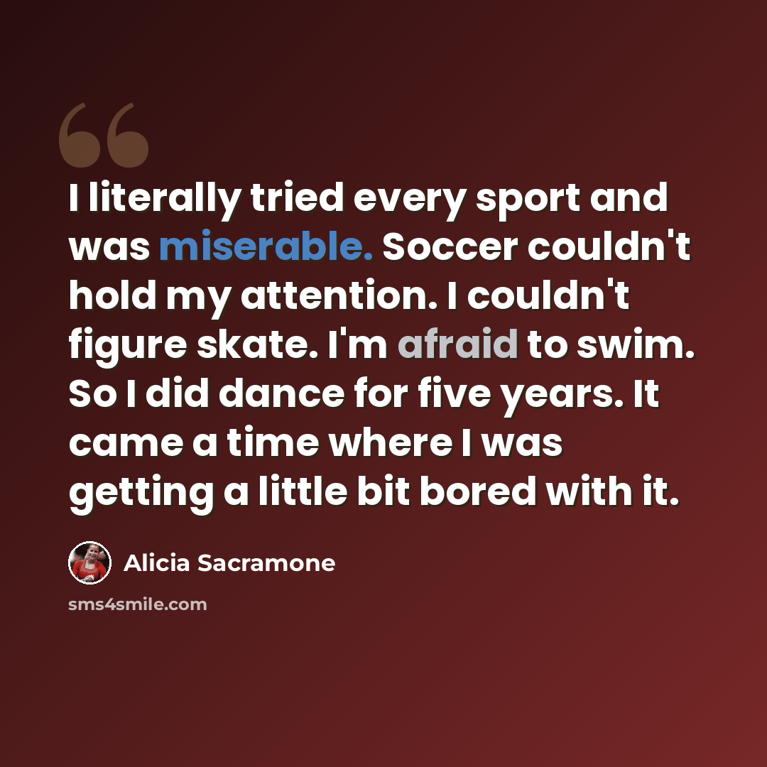 “I literally tried every sport and was miserable. Soccer couldn't hold my attention. I couldn't figure skate. I'm afraid to swim. So I did dance for five years. It came a time where I was getting a little bit bored with it.” quote by Alicia Sacramone