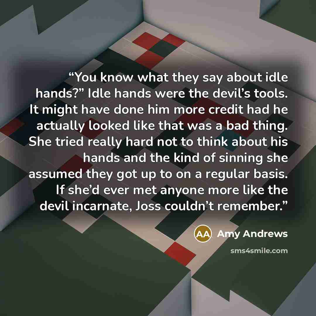 “You know what they say about idle hands?” Idle hands were the devil’s tools. It might have done him more credit had he actually looked like that was a bad thing. She tried really hard not to think about his hands and the kind of sinning she assumed they got up to on a regular basis. If she’d ever…” quote by Amy Andrews