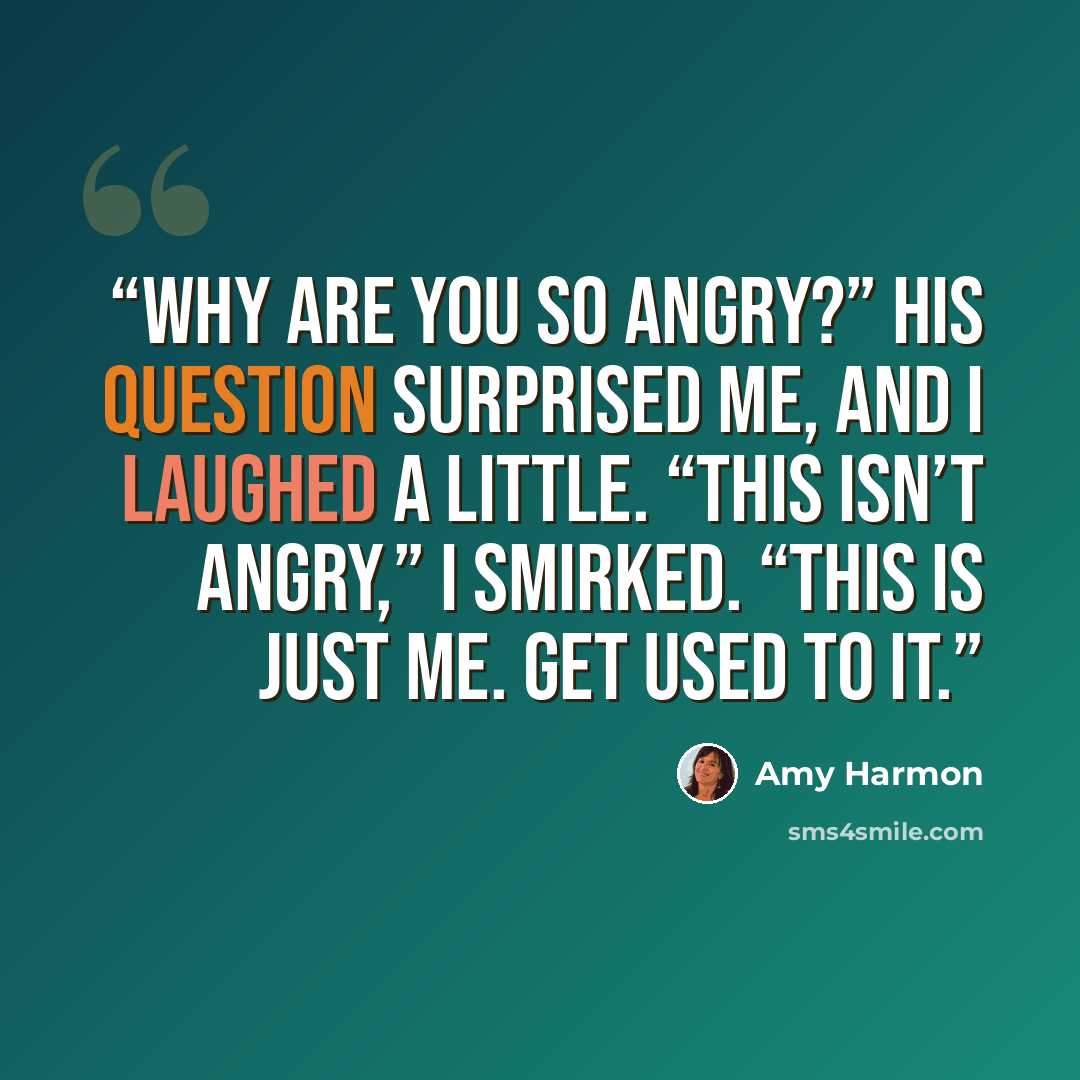 “Why are you so angry?” His question surprised me, and I laughed a little. “This isn’t angry,” I smirked. “This is just me. Get used to it.” quote by Amy Harmon